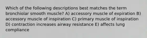 Which of the following descriptions best matches the term bronchiolar smooth muscle? A) accessory muscle of expiration B) accessory muscle of inspiration C) primary muscle of inspiration D) contraction increases airway resistance E) affects lung compliance