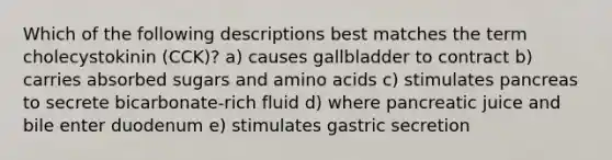 Which of the following descriptions best matches the term cholecystokinin (CCK)? a) causes gallbladder to contract b) carries absorbed sugars and amino acids c) stimulates pancreas to secrete bicarbonate-rich fluid d) where pancreatic juice and bile enter duodenum e) stimulates gastric secretion