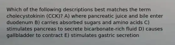 Which of the following descriptions best matches the term cholecystokinin (CCK)? A) where pancreatic juice and bile enter duodenum B) carries absorbed sugars and amino acids C) stimulates pancreas to secrete bicarbonate-rich fluid D) causes gallbladder to contract E) stimulates gastric secretion