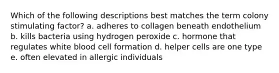 Which of the following descriptions best matches the term colony stimulating factor? a. adheres to collagen beneath endothelium b. kills bacteria using hydrogen peroxide c. hormone that regulates white blood cell formation d. helper cells are one type e. often elevated in allergic individuals