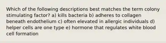 Which of the following descriptions best matches the term colony stimulating factor? a) kills bacteria b) adheres to collagen beneath endothelium c) often elevated in allergic individuals d) helper cells are one type e) hormone that regulates white blood cell formation