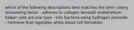 which of the following descriptions best matches the term colony stimulating factor - adheres to collagen beneath endothelium - helper cells are one type - kills bacteria using hydrogen peroxide - hormone that regulates white blood cell formation