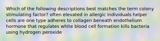 Which of the following descriptions best matches the term colony stimulating factor? often elevated in allergic individuals helper cells are one type adheres to collagen beneath endothelium hormone that regulates white blood cell formation kills bacteria using hydrogen peroxide