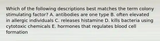 Which of the following descriptions best matches the term colony stimulating factor? A. antibodies are one type B. often elevated in allergic individuals C. releases histamine D. kills bacteria using cytotoxic chemicals E. hormones that regulates blood cell formation