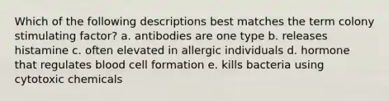 Which of the following descriptions best matches the term colony stimulating factor? a. antibodies are one type b. releases histamine c. often elevated in allergic individuals d. hormone that regulates blood cell formation e. kills bacteria using cytotoxic chemicals