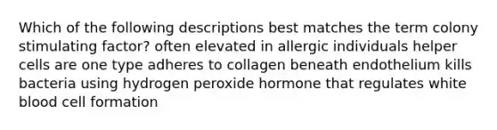 Which of the following descriptions best matches the term colony stimulating factor? often elevated in allergic individuals helper cells are one type adheres to collagen beneath endothelium kills bacteria using hydrogen peroxide hormone that regulates white blood cell formation