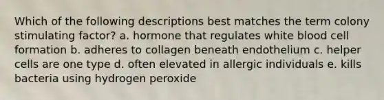 Which of the following descriptions best matches the term colony stimulating factor? a. hormone that regulates white blood cell formation b. adheres to collagen beneath endothelium c. helper cells are one type d. often elevated in allergic individuals e. kills bacteria using hydrogen peroxide