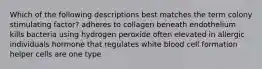 Which of the following descriptions best matches the term colony stimulating factor? adheres to collagen beneath endothelium kills bacteria using hydrogen peroxide often elevated in allergic individuals hormone that regulates white blood cell formation helper cells are one type