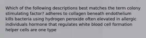 Which of the following descriptions best matches the term colony stimulating factor? adheres to collagen beneath endothelium kills bacteria using hydrogen peroxide often elevated in allergic individuals hormone that regulates white blood cell formation helper cells are one type