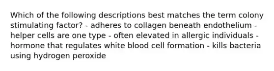 Which of the following descriptions best matches the term colony stimulating factor? - adheres to collagen beneath endothelium - helper cells are one type - often elevated in allergic individuals - hormone that regulates white blood cell formation - kills bacteria using hydrogen peroxide