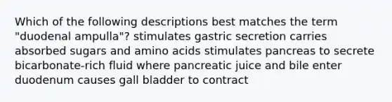 Which of the following descriptions best matches the term "duodenal ampulla"? stimulates gastric secretion carries absorbed sugars and amino acids stimulates pancreas to secrete bicarbonate-rich fluid where pancreatic juice and bile enter duodenum causes gall bladder to contract