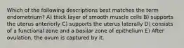 Which of the following descriptions best matches the term endometrium? A) thick layer of smooth muscle cells B) supports the uterus anteriorly C) supports the uterus laterally D) consists of a functional zone and a basilar zone of epithelium E) After ovulation, the ovum is captured by it.