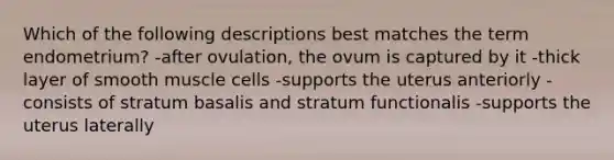 Which of the following descriptions best matches the term endometrium? -after ovulation, the ovum is captured by it -thick layer of smooth muscle cells -supports the uterus anteriorly -consists of stratum basalis and stratum functionalis -supports the uterus laterally