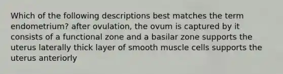 Which of the following descriptions best matches the term endometrium? after ovulation, the ovum is captured by it consists of a functional zone and a basilar zone supports the uterus laterally thick layer of smooth muscle cells supports the uterus anteriorly