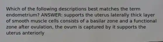 Which of the following descriptions best matches the term endometrium? ANSWER: supports the uterus laterally thick layer of smooth muscle cells consists of a basilar zone and a functional zone after ovulation, the ovum is captured by it supports the uterus anteriorly