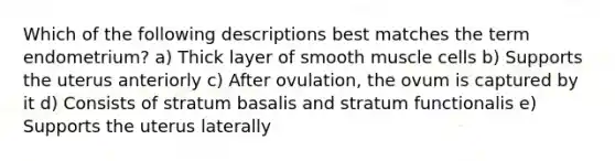 Which of the following descriptions best matches the term endometrium? a) Thick layer of smooth muscle cells b) Supports the uterus anteriorly c) After ovulation, the ovum is captured by it d) Consists of stratum basalis and stratum functionalis e) Supports the uterus laterally
