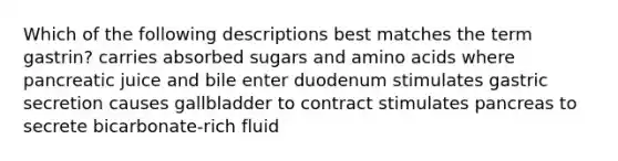 Which of the following descriptions best matches the term gastrin? carries absorbed sugars and <a href='https://www.questionai.com/knowledge/k9gb720LCl-amino-acids' class='anchor-knowledge'>amino acids</a> where pancreatic juice and bile enter duodenum stimulates gastric secretion causes gallbladder to contract stimulates pancreas to secrete bicarbonate-rich fluid