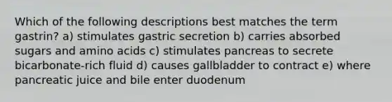 Which of the following descriptions best matches the term gastrin? a) stimulates gastric secretion b) carries absorbed sugars and amino acids c) stimulates pancreas to secrete bicarbonate-rich fluid d) causes gallbladder to contract e) where pancreatic juice and bile enter duodenum