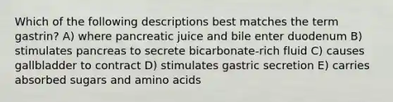 Which of the following descriptions best matches the term gastrin? A) where pancreatic juice and bile enter duodenum B) stimulates pancreas to secrete bicarbonate-rich fluid C) causes gallbladder to contract D) stimulates gastric secretion E) carries absorbed sugars and <a href='https://www.questionai.com/knowledge/k9gb720LCl-amino-acids' class='anchor-knowledge'>amino acids</a>