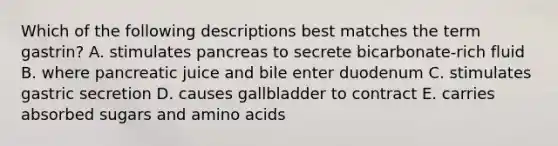 Which of the following descriptions best matches the term gastrin? A. stimulates pancreas to secrete bicarbonate-rich fluid B. where pancreatic juice and bile enter duodenum C. stimulates gastric secretion D. causes gallbladder to contract E. carries absorbed sugars and <a href='https://www.questionai.com/knowledge/k9gb720LCl-amino-acids' class='anchor-knowledge'>amino acids</a>