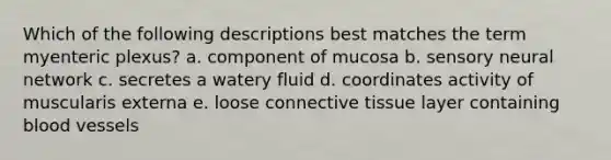 Which of the following descriptions best matches the term myenteric plexus? a. component of mucosa b. sensory neural network c. secretes a watery fluid d. coordinates activity of muscularis externa e. loose connective tissue layer containing blood vessels