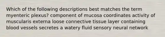 Which of the following descriptions best matches the term myenteric plexus? component of mucosa coordinates activity of muscularis externa loose <a href='https://www.questionai.com/knowledge/kYDr0DHyc8-connective-tissue' class='anchor-knowledge'>connective tissue</a> layer containing <a href='https://www.questionai.com/knowledge/kZJ3mNKN7P-blood-vessels' class='anchor-knowledge'>blood vessels</a> secretes a watery fluid sensory neural network