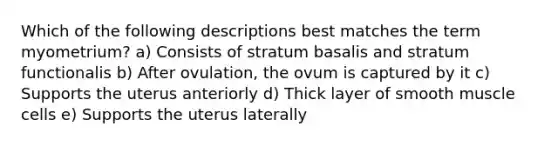 Which of the following descriptions best matches the term myometrium? a) Consists of stratum basalis and stratum functionalis b) After ovulation, the ovum is captured by it c) Supports the uterus anteriorly d) Thick layer of smooth muscle cells e) Supports the uterus laterally