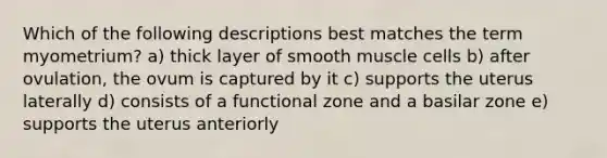 Which of the following descriptions best matches the term myometrium? a) thick layer of smooth muscle cells b) after ovulation, the ovum is captured by it c) supports the uterus laterally d) consists of a functional zone and a basilar zone e) supports the uterus anteriorly