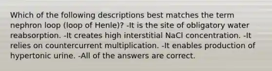 Which of the following descriptions best matches the term nephron loop (loop of Henle)? -It is the site of obligatory water reabsorption. -It creates high interstitial NaCl concentration. -It relies on countercurrent multiplication. -It enables production of hypertonic urine. -All of the answers are correct.