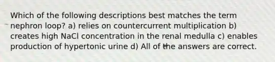 Which of the following descriptions best matches the term nephron loop? a) relies on countercurrent multiplication b) creates high NaCl concentration in the renal medulla c) enables production of hypertonic urine d) All of the answers are correct.