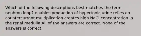 Which of the following descriptions best matches the term nephron loop? enables production of hypertonic urine relies on countercurrent multiplication creates high NaCl concentration in the renal medulla All of the answers are correct. None of the answers is correct.