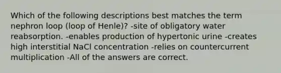 Which of the following descriptions best matches the term nephron loop (loop of Henle)? -site of obligatory water reabsorption. -enables production of hypertonic urine -creates high interstitial NaCl concentration -relies on countercurrent multiplication -All of the answers are correct.