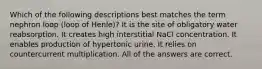 Which of the following descriptions best matches the term nephron loop (loop of Henle)? It is the site of obligatory water reabsorption. It creates high interstitial NaCl concentration. It enables production of hypertonic urine. It relies on countercurrent multiplication. All of the answers are correct.