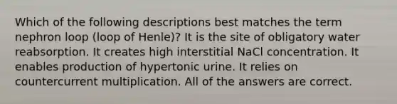 Which of the following descriptions best matches the term nephron loop (loop of Henle)? It is the site of obligatory water reabsorption. It creates high interstitial NaCl concentration. It enables production of hypertonic urine. It relies on countercurrent multiplication. All of the answers are correct.