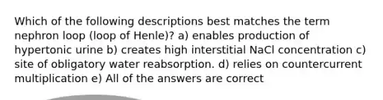 Which of the following descriptions best matches the term nephron loop (loop of Henle)? a) enables production of hypertonic urine b) creates high interstitial NaCl concentration c) site of obligatory water reabsorption. d) relies on countercurrent multiplication e) All of the answers are correct