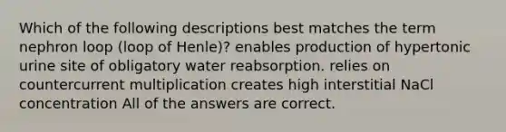 Which of the following descriptions best matches the term nephron loop (loop of Henle)? enables production of hypertonic urine site of obligatory water reabsorption. relies on countercurrent multiplication creates high interstitial NaCl concentration All of the answers are correct.