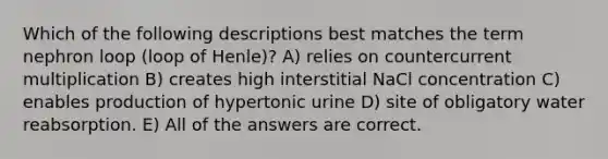 Which of the following descriptions best matches the term nephron loop (loop of Henle)? A) relies on countercurrent multiplication B) creates high interstitial NaCl concentration C) enables production of hypertonic urine D) site of obligatory water reabsorption. E) All of the answers are correct.