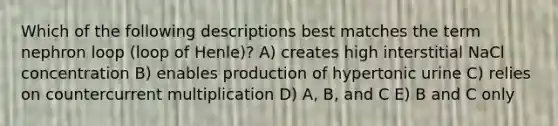 Which of the following descriptions best matches the term nephron loop (loop of Henle)? A) creates high interstitial NaCl concentration B) enables production of hypertonic urine C) relies on countercurrent multiplication D) A, B, and C E) B and C only