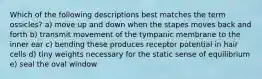 Which of the following descriptions best matches the term ossicles? a) move up and down when the stapes moves back and forth b) transmit movement of the tympanic membrane to the inner ear c) bending these produces receptor potential in hair cells d) tiny weights necessary for the static sense of equilibrium e) seal the oval window