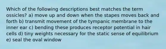 Which of the following descriptions best matches the term ossicles? a) move up and down when the stapes moves back and forth b) transmit movement of the tympanic membrane to the inner ear c) bending these produces receptor potential in hair cells d) tiny weights necessary for the static sense of equilibrium e) seal the oval window