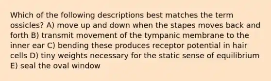 Which of the following descriptions best matches the term ossicles? A) move up and down when the stapes moves back and forth B) transmit movement of the tympanic membrane to the inner ear C) bending these produces receptor potential in hair cells D) tiny weights necessary for the static sense of equilibrium E) seal the oval window