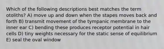 Which of the following descriptions best matches the term otoliths? A) move up and down when the stapes moves back and forth B) transmit movement of the tympanic membrane to the inner ear C) bending these produces receptor potential in hair cells D) tiny weights necessary for the static sense of equilibrium E) seal the oval window