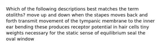 Which of the following descriptions best matches the term otoliths? move up and down when the stapes moves back and forth transmit movement of the tympanic membrane to the inner ear bending these produces receptor potential in hair cells tiny weights necessary for the static sense of equilibrium seal the oval window