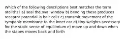 Which of the following descriptions best matches the term otoliths? a) seal the oval window b) bending these produces receptor potential in hair cells c) transmit movement of the tympanic membrane to the inner ear d) tiny weights necessary for the static sense of equilibrium e) move up and down when the stapes moves back and forth