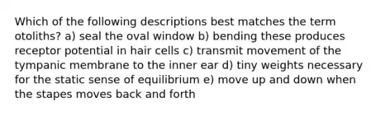 Which of the following descriptions best matches the term otoliths? a) seal the oval window b) bending these produces receptor potential in hair cells c) transmit movement of the tympanic membrane to the inner ear d) tiny weights necessary for the static sense of equilibrium e) move up and down when the stapes moves back and forth