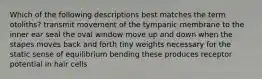 Which of the following descriptions best matches the term otoliths? transmit movement of the tympanic membrane to the inner ear seal the oval window move up and down when the stapes moves back and forth tiny weights necessary for the static sense of equilibrium bending these produces receptor potential in hair cells