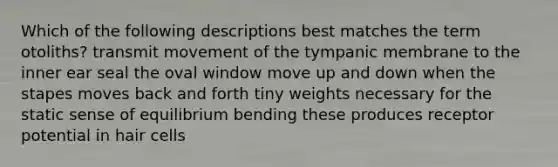 Which of the following descriptions best matches the term otoliths? transmit movement of the tympanic membrane to the inner ear seal the oval window move up and down when the stapes moves back and forth tiny weights necessary for the static sense of equilibrium bending these produces receptor potential in hair cells