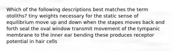 Which of the following descriptions best matches the term otoliths? tiny weights necessary for the static sense of equilibrium move up and down when the stapes moves back and forth seal the oval window transmit movement of the tympanic membrane to the inner ear bending these produces receptor potential in hair cells