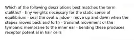 Which of the following descriptions best matches the term otoliths? - tiny weights necessary for the static sense of equilibrium - seal the oval window - move up and down when the stapes moves back and forth - transmit movement of the tympanic membrane to the inner ear - bending these produces receptor potential in hair cells