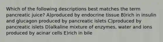 Which of the following descriptions best matches the term pancreatic juice? A)produced by endocrine tissue B)rich in insulin and glucagon produced by pancreatic islets C)produced by pancreatic islets D)alkaline mixture of enzymes, water and ions produced by acinar cells E)rich in bile